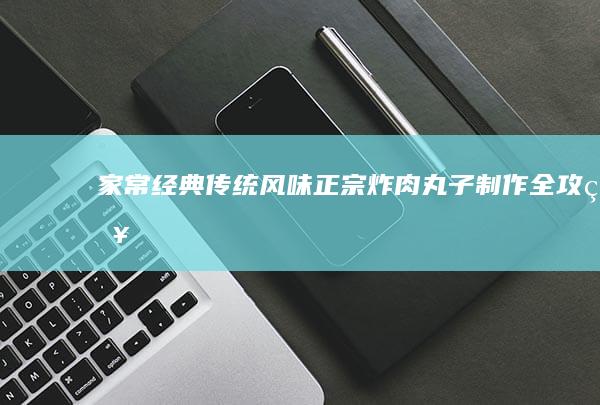 家常经典传统风味：正宗炸肉丸子制作全攻略